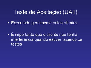 Teste de Aceitação (UAT) Executado geralmente pelos clientes É importante que o cliente não tenha interferência quando estiver fazendo os testes 
