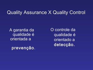 Quality Assurance X Quality Control A garantia da qualidade é orientada a  prevenção . O controle da qualidade é orientado a  detecção.  