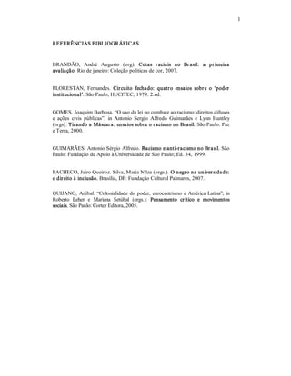 1 

REFERÊNCIAS BIBLIOGRÁFICAS 

BRANDÃO,  André  Augusto  (org).  Cotas  r aciais  no  Br asil:  a  pr imeir a 
avaliação. Rio de janeiro: Coleção políticas de cor, 2007. 
FLORESTAN,  Fernandes.  Circuito  fechado:  quatr o  ensaios  sobr e  o  ‘poder  
institucional’. São Paulo, HUCITEC, 1979. 2.ed. 
GOMES, Joaquim Barbosa. “O uso da lei no combate ao racismo: direitos difusos 
e  ações  civis  públicas”,  in  Antonio  Sergio  Alfredo  Guimarães  e  Lynn  Huntley 
(orgs): Tir ando a Máscar a: ensaios sobr e o r acismo no Br asil. São Paulo: Paz 
e Terra, 2000. 
GUIMARÃES, Antonio Sérgio Alfredo. Racismo e anti­racismo no Br asil. São 
Paulo: Fundação de Apoio à Universidade de São Paulo; Ed. 34, 1999. 
PACHECO, Jairo Queiroz. Silva, Maria Nilza (orgs.). O negro na univer sidade: 
o direito à inclusão. Brasília, DF: Fundação Cultural Palmares, 2007. 
QUIJANO,  Aníbal.  “Colonialidade  do  poder,  eurocentrismo  e  América  Latina”,  in 
Roberto  Leher  e  Mariana  Setúbal  (orgs.):  Pensamento  crítico  e  movimentos 
sociais. São Paulo: Cortez Editora, 2005.

 