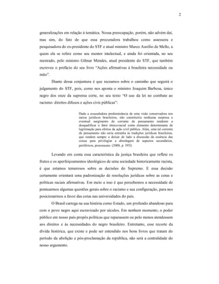 2 

generalizações em relação à temática. Nossa preocupação, porém, não advém daí, 
mas  sim,  do  fato  de  que  essa  procuradora  trabalhou  como  assessora  e 
pesquisadora do ex­presidente do STF e atual ministro Marco Aurélio de Mello, a 
quem  ela  se  refere  como  seu  mentor  intelectual,  e  ainda  foi  orientada,  no  seu 
mestrado,  pelo  ministro  Gilmar  Mendes,  atual  presidente  do  STF,  que  também 
escreveu  o  prefácio  do  seu  livro  “Ações  afirmativas  à  brasileira  necessidade  ou 
mito”. 
Diante  dessa  conjuntura  é  que  receamos  sobre  o  caminho  que  seguirá  o 
julgamento  do  STF,  pois,  como  nos  aponta  o  ministro  Joaquim  Barbosa,  único 
negro  dos  onze  da  suprema  corte,  no  seu  texto  “O  uso  da  lei  no  combate  ao 
racismo: direitos difusos e ações civis públicas”: 
Dada  a  avassaladora  predominância  de  uma  visão  conservadora  nos 
meios  jurídicos  brasileiros,  não  constituiria  nenhuma  surpresa  o 
eventual  surgimento  de  corrente  de  pensamento  tendente  a 
desqualificar  o  fator  étnico­racial  como  elemento  determinante  de 
legitimação para efeitos da ação civil pública. Aliás, uma tal corrente 
de  pensamento  não  seria  estranha  às  tradições  jurídicas  brasileiras, 
que  tendem  sempre  a  deixar  de  lado  a  discussão  da  essência  das 
coisas  para  privilegiar  a  abordagem  de  aspectos  secundários, 
periféricos, processuais. (2000, p. 395). 

Levando  em  conta  essa  característica  da  justiça  brasileira  que  reflete  os 
frutos e os aperfeiçoamentos ideológicos de uma sociedade historicamente racista, 
é  que  estamos  temerosos  sobre  as  decisões  do  Supremo.  E  essa  decisão 
certamente  orientará  uma  padronização  de  resoluções  jurídicas  sobre  as  cotas  e 
políticas  raciais  afirmativas. Em meio a isso é que percebemos a necessidade de 
pontuarmos algumas questões gerais sobre o racismo e sua configuração, para nos 
posicionarmos a favor das cotas nas universidades do país. 
O Brasil carrega na sua história como Estado, um profundo abandono para 
com o povo negro aqui escravizado por séculos. Em nenhum momento, o poder 
público em nosso país propôs políticas que reparassem ou pelo menos atendessem 
aos  direitos  e  às  necessidades  do  negro  brasileiro.  Entretanto,  esse  recorte  da 
dívida  histórica,  que  existe  e  pode  ser  entendido  nos  bons  livros  que  tratam  do 
período  da  abolição  e  pós­proclamação da república, não será a centralidade do 
nosso argumento.

 