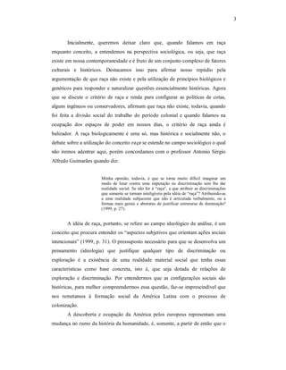 3 

Inicialmente,  queremos  deixar  claro  que,  quando  falamos  em  raça 
enquanto  conceito,  a  entendemos  na  perspectiva  sociológica,  ou  seja,  que  raça 
existe em nossa contemporaneidade e é fruto de um conjunto complexo de fatores 
culturais  e  históricos.  Destacamos  isso  para  afirmar  nosso  repúdio  pela 
argumentação de que raça não existe e pela utilização de princípios biológicos e 
genéticos  para  responder  e naturalizar  questões  essencialmente  históricas.  Agora 
que  se  discute  o  critério  de  raça  e  renda  para  configurar  as  políticas  de  cotas, 
alguns ingênuos ou conservadores, afirmam que raça não existe, todavia, quando 
foi  feita  a  divisão  social  do  trabalho  do  período  colonial  e  quando  falamos  na 
ocupação  dos  espaços  de  poder  em  nossos  dias,  o  critério  de  raça  ainda  é 
balizador.  A  raça  biologicamente  é  uma  só,  mas  histórica  e  socialmente  não,  o 
debate sobre a utilização do conceito raça  se estende no campo sociológico o qual 
não  iremos  adentrar  aqui,  porém  concordamos com  o  professor  Antonio  Sérgio 
Alfredo Guimarães quando diz: 
Minha  opinião,  todavia,  é  que  se  torna  muito  difícil  imaginar  um 
modo  de  lutar  contra  uma  imputação  ou  discriminação  sem  lhe  dar 
realidade  social. Se  não for  à “raça”, a que  atribuir as discriminações 
que somente se tornam inteligíveis pela idéia de “raça”? Atribuindo­as 
a  uma  realidade  subjacente  que  não  é  articulada  verbalmente,  ou  a 
formas  mais  gerais  e  abstratas  de  justificar  estruturas  de  dominação? 
(1999, p. 27). 

A idéia de raça, portanto, se refere ao campo ideológico de análise, é um 
conceito que procura entender os “aspectos subjetivos que orientam ações sociais 
intencionais” (1999, p. 31). O pressuposto necessário para que se desenvolva um 
pensamento  (ideologia)  que  justifique  qualquer  tipo  de  discriminação  ou 
exploração  é  a  existência  de  uma  realidade  material  social  que  tenha  essas 
características  como  base  concreta,  isto  é,  que  seja  dotada  de  relações  de 
exploração  e  discriminação.  Por  entendermos  que  as  configurações  sociais  são 
históricas,  para melhor compreendermos essa questão, faz­se imprescindível que 
nos  remetamos  à  formação  social  da  América  Latina  com  o  processo  de 
colonização. 
A  descoberta  e  ocupação  da  América  pelos  europeus  representam  uma 
mudança no rumo da história da humanidade, é, somente, a partir de então que o

 