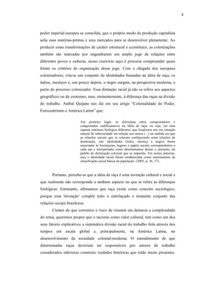 4 

poder imperial europeu se consolida, que o próprio modo de produção capitalista 
acha  suas  matérias­primas  e  seus  mercados  para  se  desenvolver  plenamente.  Ao 
produzir essas transformações de caráter estrutural e econômico, as colonizações 
também  são  marcadas  por  engendrarem  um  amplo  jogo  de  relações  entre 
diferentes  povos  e  culturas,  nosso  exercício  aqui  é  procurar  compreender  quais 
foram  os  critérios  de  organização  desse  jogo.  Com  a  chegada  dos  europeus 
colonizadores,  cria­se  um  conjunto  de  identidades baseadas  na  idéia  de  raça,  os 
índios, mestiços e, um pouco depois, o negro surgem, na perspectiva moderna, a 
partir do processo colonizador. Essa distinção racial já não se refere aos aspectos 
geográficos ou de costumes, mas, eminentemente, à diferença das raças na divisão 
do  trabalho.  Aníbal  Quijano  nos  diz  em  seu  artigo  “Colonialidade  do  Poder, 
Eurocentrismo e América Latina” que: 
Em  primeiro  lugar,  as  diferenças  entre  conquistadores  e 
conquistados  codificaram­se  na  idéia  de  raça,  ou  seja,  em  uma 
suposta estrutura biológica diferente, que localizava uns em  situação 
natural de inferioridade em relação aos outros (...) na medida em que 
as  relações  sociais  que  se  estavam  configurando  eram  relações  de 
dominação,  tais  identidades  (índio,  mestiço  e  negro)  foram 
associadas  às  hierarquias,  lugares  e  papéis  sociais correspondentes  a 
cada  um  e  interpretadas  como  determinantes  destas  e,  portanto,  do 
padrão  de  dominação  colonial  que  se  impunha.  Em  outras  palavras, 
raça  e  identidade  racial  foram  estabelecidas  como  instrumentos  de 
classificação social básica da população. (2005, p. 36, 37). 

Portanto, percebe­se que a idéia de raça é uma invenção cultural e social e 
que realmente não corresponde a nenhum aspecto no que se refere às diferenças 
biológicas.  Entretanto,  afirmamos  que  raça  existe  como  conceito  sociológico, 
porque  essa  'invenção'  compõe  todo  o  entrelaçado  e  imanente  conjunto  das 
relações sociais brasileiras. 
Cientes  de  que  corremos  o  risco  de  resumir em demasia a complexidade 
do tema, queremos propor que o racismo como valor cultural, tem como um dos 
seus fatores explicativos a sistemática divisão racial do trabalho feita através dos 
tempos  em  escala  global  e,  principalmente,  na  América  Latina,  no 
desenvolvimento  da  sociedade  colonial­moderna.  O  entendimento  de  que 
determinadas  raças  deveriam  ser  responsáveis  por  setores  de  trabalho 
considerados  inferiores  construiu  verdades  históricas  que  estão  muito  presentes.

 