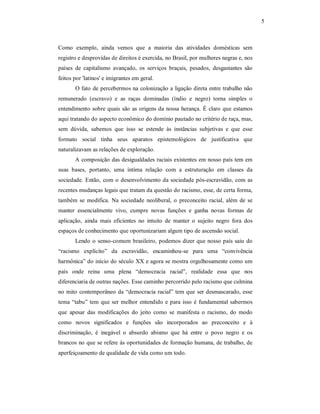 5 

Como  exemplo,  ainda  vemos  que  a  maioria  das  atividades  domésticas  sem 
registro e desprovidas de direitos é exercida, no Brasil, por mulheres negras e, nos 
países  de  capitalismo  avançado,  os  serviços  braçais,  pesados,  desgastantes  são 
feitos por 'latinos' e imigrantes em geral. 
O fato de percebermos na colonização a ligação direta entre trabalho não 
remunerado  (escravo)  e  as  raças  dominadas  (índio  e  negro)  torna  simples  o 
entendimento  sobre quais  são  as  origens da nossa  herança.  É  claro  que  estamos 
aqui tratando do aspecto econômico do domínio pautado no critério de raça, mas, 
sem  dúvida,  sabemos  que  isso  se  estende  às  instâncias  subjetivas  e  que  esse 
formato  social  tinha  seus  aparatos  epistemológicos  de  justificativa  que 
naturalizavam as relações de exploração. 
A composição das desigualdades raciais existentes em nosso país tem em 
suas  bases,  portanto,  uma  íntima  relação  com  a  estruturação  em  classes  da 
sociedade.  Então,  com  o  desenvolvimento  da  sociedade  pós­escravidão,  com  as 
recentes mudanças legais que tratam da questão do racismo, esse, de certa forma, 
também  se  modifica.  Na  sociedade  neoliberal,  o  preconceito  racial,  além  de  se 
manter  essencialmente  vivo,  cumpre  novas  funções  e  ganha  novas  formas  de 
aplicação,  ainda  mais  eficientes  no  intuito  de  manter  o  sujeito  negro  fora  dos 
espaços de conhecimento que oportunizariam algum tipo de ascensão social. 
Lendo  o  senso­comum  brasileiro,  podemos  dizer  que  nosso país  saiu  do 
“racismo  explícito”  da  escravidão,  encaminhou­se  para  uma  “convivência 
harmônica” do início do século XX e agora se mostra orgulhosamente como um 
país  onde  reina  uma  plena  “democracia  racial”,  realidade  essa  que  nos 
diferenciaria de outras nações. Esse caminho percorrido pelo racismo que culmina 
no  mito  contemporâneo  da  “democracia  racial”  tem  que  ser desmascarado, esse 
tema  “tabu”  tem  que  ser  melhor  entendido  e  para  isso  é  fundamental  sabermos 
que  apesar  das  modificações  do  jeito  como  se  manifesta  o  racismo,  do  modo 
como  novos  significados  e  funções  são  incorporados  ao  preconceito  e  à 
discriminação,  é  inegável  o  absurdo  abismo  que  há  entre  o  povo  negro  e  os 
brancos no que se refere às oportunidades de formação humana, de trabalho, de 
aperfeiçoamento de qualidade de vida como um todo.

 