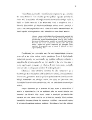 6 

Tendo clara essa dimensão, é tranqüilamente compreensível que a temática 
das  ações  afirmativas  e  as  demandas  por  tais  políticas  seja  algo  presente  em 
nossos dias. A educação é um campo onde mais notamos as diferenças sociais e 
raciais  e  o  contra­senso  que  há  no  Brasil  entre  o  que  se  assegura  na  lei  e  a 
realidade, pois sabemos que a Constituição Federal prevê o direito à educação a 
todos, e isso como responsabilidade do Estado e da família. Quando se trata do 
ensino superior, esse diagnóstico é ainda mais drástico, como afirma Barbosa: 
Contudo, o acesso à universidade pública é ultralimitado: a seleção dos 
alunos  se  faz  através  de  um  exame  classificatório  (vestibular)  no  qual 
são  aprovados,  em  sua  maioria  esmagadora,  apenas  os  alunos  egressos 
das  escolas  privadas  da  elite,  que  além  de  terem  tido  o  privilégio  de 
frequentar  boas  escolas  indiretamente  subvencionadas  pelo  poder 
público,  dispõem  de  recursos  financeiros  para  freqüentar  cursos 
específicos  de  preparação  para  tal  exame  de  admissão  ao  curso 
superior. (2000, p. 401). 

Considerando que a população negra é a maioria da população pobre em 
nosso  país  e  que  nossa  história  contém  ingredientes  fartos  de  discriminação 
institucional,  as  cotas  nas  universidades  são  medidas  totalmente  pertinentes  e 
necessárias.  Se  quisermos  desenhar  um  outro  quadro  ou  dar  novo  rumo  para  o 
ensino  superior,  para  os  espaços    de ciência e, de certo modo, para a sociedade 
como um todo, as cotas podem contribuir de modo significativo. 
Sabemos  do  caráter  afirmativo  e  imediato das cotas  e  entendemos  que  a 
transformação da sociedade transcende esse tema. No entanto, como delimitamos 
nosso assunto, gostaríamos de dizer que essas políticas não são contrárias ao um 
maciço  investimento  em  educação  básica,  que  cotas  não  provocam  uma 
racialização  das  relações  nas  universidades,  mas  sim  uma  mínima  diversificação 
positiva. 
Porque  afirmamos  que  a  presença  do  povo  negro  na  universidade  é 
positiva  e  imprescindível?  Em  um  apanhado  geral  das  nossas  ciências,  das 
humanas  e  da  educação,  que  é  nosso  campo,  as  produções  que  existem  são 
baseadas,  em  sua  imensa  maioria,  em  referências  européias  (eurocentrismo 
gnosiológico da modernidade), não respondem à realidade cada vez mais repleta 
de novas configurações e angústias. A ciência é divorciada da busca das soluções

 
