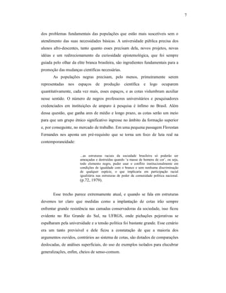 7 

dos  problemas  fundamentais  das  populações  que  estão  mais  suscetíveis  sem  o 
atendimento  das  suas  necessidades  básicas.  A  universidade  pública  precisa  dos 
alunos  afro­descentes,  tanto  quanto  esses  precisam  dela,  novos  projetos,  novas 
idéias  e  um  redirecionamento  da  curiosidade  epistemológica,  que  foi  sempre 
guiada pelo olhar da elite branca brasileira, são ingredientes fundamentais para a 
promoção das mudanças científicas necessárias. 
As  populações  negras  precisam,  pelo  menos,  primeiramente  serem 
representadas  nos  espaços  de  produção  científica  e  logo  ocuparem 
quantitativamente,  cada  vez  mais,  esses  espaços,  e  as  cotas  vislumbram  auxiliar 
nesse  sentido.  O  número  de  negros  professores  universitários  e  pesquisadores 
credenciados  em  instituições  de  amparo  à  pesquisa  é  ínfimo  no  Brasil.  Além 
dessa  questão,  que  ganha  ares  de  médio  e  longo  prazo,  as  cotas  serão um meio 
para que um grupo étnico significativo ingresse no âmbito da formação superior 
e, por conseguinte, no mercado de trabalho. Em uma pequena passagem Florestan 
Fernandes  nos  aponta  um  pré­requisito  que  se  torna  um  foco  de  luta  real  na 
contemporaneidade: 

...as  estruturas  raciais  da  sociedade  brasileira  só  poderão  ser 
ameaçadas  e  destruídas  quando  ‘a  massa  de  homens  de  cor’,  ou seja, 
todo  elemento  negro,  puder  usar  o  conflito  institucionalmente  em 
condições  de  igualdade  com  o  branco  e  sem  nenhuma  discriminação 
de  qualquer  espécie,  o  que  implicaria  em  participação  racial 
igualitária  nas  estruturas  de  poder  da  comunidade  política  nacional. 

(p.72, 1979). 
Esse  trecho  parece  extremamente  atual,  e  quando  se  fala  em  estruturas 
devemos  ter  claro  que  medidas  como  a  implantação  de  cotas  irão  sempre 
enfrentar  grande  resistência  nas  camadas  conservadoras  da  sociedade,  isso  ficou 
evidente  no  Rio  Grande  do  Sul,  na  UFRGS,  onde  pichações  pejorativas  se 
espalharam pela universidade e a tensão política foi bastante grande. Esse cenário 
era  um  tanto  previsível  e  dele  ficou  a  constatação  de  que  a  maioria  dos 
argumentos ouvidos, contrários ao sistema de cotas, são dotados de comparações 
deslocadas, de análises superficiais, do uso de exemplos isolados para elucubrar 
generalizações, enfim, cheios de senso­comum.

 