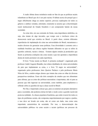 8 

A  razão  última  dessa  resistência reside no fato de que as políticas raciais 
relembram ao Brasil que ele é um país racista. O debate acerca do porquê que o 
negro  dificilmente  chega  ao  ensino  superior,  provoca  explicações  de  todos  os 
gêneros e análises variadas, entretanto, raramente se assume que a discriminação 
racial  institucional  do  Estado  brasileiro  é  um  componente  latente  da  nossa 
sociedade. 
As cotas têm, em sua comissão de frente, uma importância simbólica, ou 
seja,  elas  tratam  de  algo  inovador,  que  rompe  com  o  invólucro  cínico  da 
democracia  racial  que  existiria  no  Brasil.  A  partir  disso,  existem  diferentes 
experiências de implantação de cotas nas universidades do Brasil, mecanismos e 
modos  diversos  de  gerenciar  essas  políticas.  Essa  diversidade  é  coerente  com  a 
realidade  brasileira  que  abarca  regiões  bastante  diferentes  no  que  se  refere  às 
questões  culturais,  raciais  e  étnicas.    Existem  alguns  estudos  já  produzidos  que 
fazem as primeiras avaliações das cotas raciais e que nos apontam a importância 
destas de modo pormenor em cada experiência. 
O  livro  “Cotas  raciais  no  Brasil:  A  primeira  avaliação”,  organizado  pelo 
professor André Augusto Brandão, traz relatos detalhados de várias universidades 
do  país  que  implantaram  as  cotas,  e  o  livro  “O  negro  na  universidade”, 
organizado  pelos  professores  Jairo  Queiroz  Pacheco  e  pela  professora  Maria 
Nilza  da  Silva,  contém  artigos  densos  que tratam das cotas no olhar de diversas 
perspectivas  temáticas.  Esses  são  dois  exemplos  de  estudos  que  nos  alimentam 
para afirmar, que as cotas são políticas necessárias e importantes, não só para as 
pessoas  que  irão  ingressar  na  universidade,  como  também,  para  ampliarmos  a 
reflexão sobre as questões de raça e classe social no Brasil. 
Por fim, é importante colocar que, para se construir um projeto alternativo 
para a sociedade, não podemos deixar de lado o modo como a questão racial está 
posta na realidade. As classes populares brasileiras, que estão à mercê de todos os 
tipos de problemas sociais, são compostas majoritariamente por negros e pardos, 
e  isso  deve  ser  levado  em  conta,  não  só  como  um  dado,  mas  como  uma 
importante  característica  da  sociedade.  Por  isso,  a  democratização  das 
universidades  públicas  via  cotas  sociais  e  raciais  (políticas  em  processo  de

 