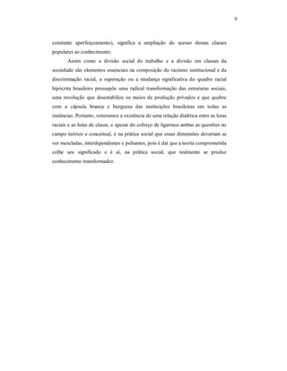 9 

constante  aperfeiçoamento),  significa  a  ampliação  do  acesso  dessas  classes 
populares ao conhecimento. 
Assim  como  a  divisão  social  do  trabalho  e  a  divisão  em  classes  da 
sociedade  são  elementos  essenciais  na composição do racismo institucional e da 
discriminação  racial,  a  superação  ou  a  mudança  significativa  do  quadro  racial 
hipócrita  brasileiro  pressupõe  uma  radical  transformação  das  estruturas  sociais, 
uma  revolução  que  desestabilize  os  meios  de  produção  privados  e  que  quebre 
com  a  cápsula  branca  e  burguesa  das  instituições  brasileiras  em  todas  as 
instâncias. Portanto, reiteramos a existência de uma relação dialética entre as lutas 
raciais e as lutas de classe, e apesar do esforço de ligarmos ambas as questões no 
campo teórico e conceitual, é na prática social que essas dimensões deveriam se 
ver mescladas, interdependentes e pulsantes, pois é daí que a teoria comprometida 
colhe  seu  significado  e  é  aí,  na  prática  social,  que  realmente  se  produz 
conhecimento transformador.

 
