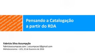 Fabrício Silva Assumpção
fabricioassumpcao.com | assumpcao.f@gmail.com
Biblioteconomia – UCS, 22 de fevereiro de 2016
Pensando a Catalogação
a partir do RDA
 