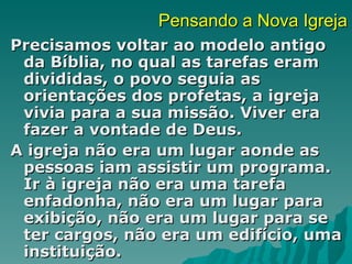 Pensando a Nova Igreja
Precisamos voltar ao modelo antigo
 da Bíblia, no qual as tarefas eram
 divididas, o povo seguia as
 orientações dos profetas, a igreja
 vivia para a sua missão. Viver era
 fazer a vontade de Deus.
A igreja não era um lugar aonde as
 pessoas iam assistir um programa.
 Ir à igreja não era uma tarefa
 enfadonha, não era um lugar para
 exibição, não era um lugar para se
 ter cargos, não era um edifício, uma
 instituição.
 