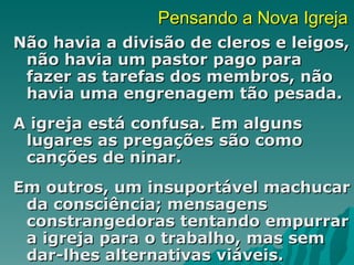 Pensando a Nova Igreja
Não havia a divisão de cleros e leigos,
 não havia um pastor pago para
 fazer as tarefas dos membros, não
 havia uma engrenagem tão pesada.
A igreja está confusa. Em alguns
 lugares as pregações são como
 canções de ninar.
Em outros, um insuportável machucar
 da consciência; mensagens
 constrangedoras tentando empurrar
 a igreja para o trabalho, mas sem
 dar-lhes alternativas viáveis.
 
