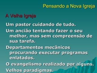 Pensando a Nova Igreja
A Velha Igreja
Um pastor cuidando de tudo.
Um ancião tentando fazer o seu
 melhor, mas sem compreensão de
 sua tarefa.
Departamentos mecânicos
 procurando executar programas
 enlatados.
O evangelismo realizado por alguns.
Velhos paradigmas.
 