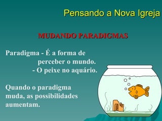 Pensando a Nova Igreja

          MUDANDO PARADIGMAS

Paradigma - É a forma de
         perceber o mundo.
       - O peixe no aquário.

Quando o paradigma
muda, as possibilidades
aumentam.
 