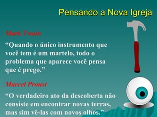 Pensando a Nova Igreja

Mark Twain
“Quando o único instrumento que
você tem é um martelo, todo o
problema que aparece você pensa
que é prego.”

Marcel Proust
“O verdadeiro ato da descoberta não
consiste em encontrar novas terras,
mas sim vê-las com novos olhos.”
 