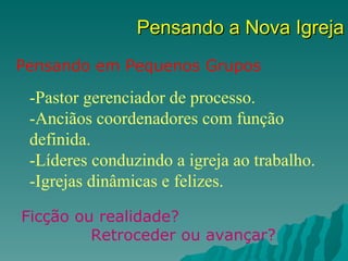 Pensando a Nova Igreja
Pensando em Pequenos Grupos

 -Pastor gerenciador de processo.
 -Anciãos coordenadores com função
 definida.
 -Líderes conduzindo a igreja ao trabalho.
 -Igrejas dinâmicas e felizes.

Ficção ou realidade?
         Retroceder ou avançar?
 