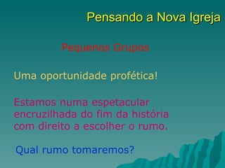 Pensando a Nova Igreja

         Pequenos Grupos

Uma oportunidade profética!

Estamos numa espetacular
encruzilhada do fim da história
com direito a escolher o rumo.

Qual rumo tomaremos?
 