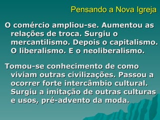 Pensando a Nova Igreja
O comércio ampliou-se. Aumentou as
 relações de troca. Surgiu o
 mercantilismo. Depois o capitalismo.
 O liberalismo. E o neoliberalismo.

Tomou-se conhecimento de como
 viviam outras civilizações. Passou a
 ocorrer forte intercâmbio cultural.
 Surgiu a imitação de outras culturas
 e usos, pré-advento da moda.
 