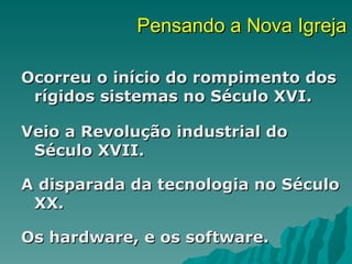 Pensando a Nova Igreja

Ocorreu o início do rompimento dos
 rígidos sistemas no Século XVI.

Veio a Revolução industrial do
 Século XVII.

A disparada da tecnologia no Século
 XX.

Os hardware, e os software.
 