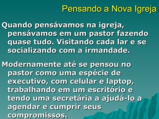 Pensando a Nova Igreja
Quando pensávamos na igreja,
 pensávamos em um pastor fazendo
 quase tudo. Visitando cada lar e se
 socializando com a irmandade.
Modernamente até se pensou no
 pastor como uma espécie de
 executivo, com celular e laptop,
 trabalhando em um escritório e
 tendo uma secretária a ajudá-lo a
 agendar e cumprir seus
 compromissos.
 