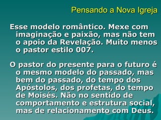Pensando a Nova Igreja

Esse modelo romântico. Mexe com
 imaginação e paixão, mas não tem
 o apoio da Revelação. Muito menos
 o pastor estilo 007.

O pastor do presente para o futuro é
 o mesmo modelo do passado, mas
 bem do passado, do tempo dos
 Apóstolos, dos profetas, do tempo
 de Moisés. Não no sentido de
 comportamento e estrutura social,
 mas de relacionamento com Deus.
 