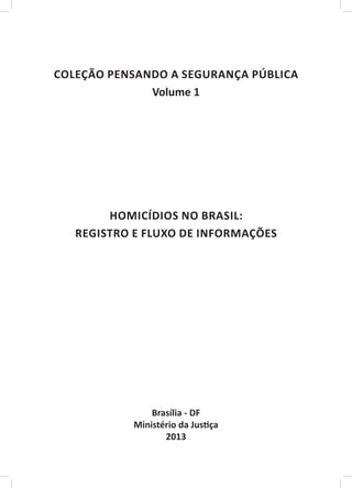 ￼

COLEÇÃO PENSANDO A SEGURANÇA PÚBLICA
              Volume 1




        HOMICÍDIOS NO BRASIL:
   REGISTRO E FLUXO DE INFORMAÇÕES




                Brasília - DF
            Ministério da Justiça
                   2013
 