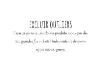 excluiroutliers
Essas  21  pessoas  usando  seu  produto  1000x  por  dia  
são  g4andes  fãs  ou  bots?  Independente  de  quem  
sejam  não  os  ig<ore.  
 