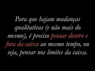 Para que hajam mudanças
qualitativas (e não mais do
mesmo), é preciso pensar dentro e
fora da caixa ao mesmo tempo, ou
seja, pensar nos limites da caixa.
 