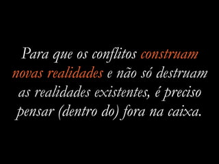 Para que os conflitos construam
novas realidades e não só destruam
as realidades existentes, é preciso
pensar (dentro do) fora na caixa.
 