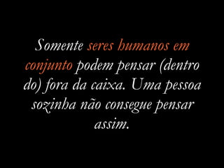 Somente seres humanos em
conjunto podem pensar (dentro
do) fora da caixa. Uma pessoa
sozinha não consegue pensar
assim.
 
