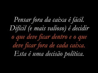Pensar fora da caixa é fácil.
Difícil (e mais valioso) é decidir
o que deve ficar dentro e o que
deve ficar fora de cada caixa.
Esta é uma decisão política.
 