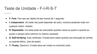 Teste de Unidade - F-I-R-S-T
● F: Fast. Tem que ser rápido do tipo menos de 1 segundo
● I: Independent. Um teste não pode depender de outro, inclusive podendo rodar em
qualquer ordem. Isolado
● R: Repeatable. Um teste pode ser executado quantas vezes eu quiser e quando eu
quiser e sempre deve retornar no mesmo resultado.
● S: Self-Verifying. Auto verificado. O teste deve saber quando sua execução foi correta
ou quando falhou. Uso de assert;
● T: Timely. Oportuno. O teste deve ser criado no momento certo.
 