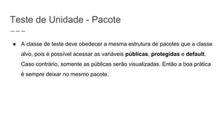 Teste de Unidade - Pacote
● A classe de teste deve obedecer a mesma estrutura de pacotes que a classe
alvo, pois é possível acessar as variáveis públicas, protegidas e default.
Caso contrário, somente as públicas serão visualizadas. Então a boa prática
é sempre deixar no mesmo pacote.
 