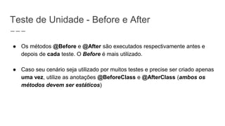 Teste de Unidade - Before e After
● Os métodos @Before e @After são executados respectivamente antes e
depois de cada teste. O Before é mais utilizado.
● Caso seu cenário seja utilizado por muitos testes e precise ser criado apenas
uma vez, utilize as anotações @BeforeClass e @AfterClass (ambos os
métodos devem ser estáticos)
 