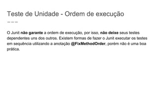 Teste de Unidade - Ordem de execução
O Junit não garante a ordem de execução, por isso, não deixe seus testes
dependentes uns dos outros. Existem formas de fazer o Junit executar os testes
em sequência utilizando a anotação @FixMethodOrder, porém não é uma boa
prática.
 