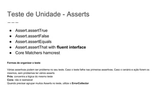 Teste de Unidade - Asserts
● Assert.assertTrue
● Assert.assertFalse
● Assert.assertEquals
● Assert.assertThat with fluent interface
● Core Matchers hamcrest
Formas de organizar o teste
Várias assertivas podem ser problema no seu teste. Caso o teste falhe nas primeiras assertivas. Caso o cenário e ação forem os
mesmos, sem problemas ter vários asserts
Prós: concentra a lógica do mesmo teste
Cons: não é rastreável
Quando precisar agrupar muitos Asserts no teste, utilize o ErrorCollector
 