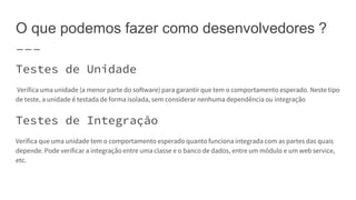 O que podemos fazer como desenvolvedores ?
Testes de Unidade
Verifica uma unidade (a menor parte do software) para garantir que tem o comportamento esperado. Neste tipo
de teste, a unidade é testada de forma isolada, sem considerar nenhuma dependência ou integração
Testes de Integração
Verifica que uma unidade tem o comportamento esperado quanto funciona integrada com as partes das quais
depende. Pode verificar a integração entre uma classe e o banco de dados, entre um módulo e um web service,
etc.
 
