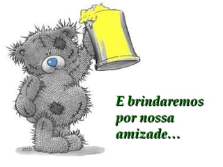 E brindaremos por nossa amizade… 