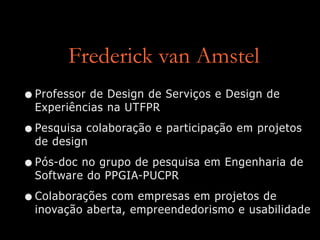 Frederick van Amstel
•Professor de Design de Serviços e Design de
Experiências na UTFPR
•Pesquisa colaboração e participação em projetos
de design
•Pós-doc no grupo de pesquisa em Engenharia de
Software do PPGIA-PUCPR
•Colaborações com empresas em projetos de
inovação aberta, empreendedorismo e usabilidade
 