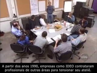 A partir dos anos 1990, empresas como IDEO contrataram
profissionais de outras áreas para tensionar seu ateliê.
 
