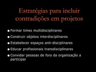 Estratégias para incluir
contradições em projetos
•Formar times multidisciplinares
•Construir objetos interdisciplinares
•Estabelecer espaços anti-disciplinares
•Educar profissionais transdisciplinares
•Convidar pessoas de fora da organização a
participar
 