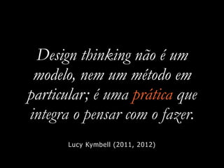 Design thinking não é um
modelo, nem um método em
particular; é uma prática que
integra o pensar com o fazer.
Lucy Kymbell (2011, 2012)
 