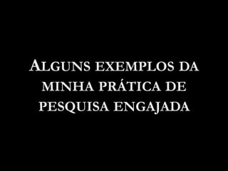 ALGUNS EXEMPLOS DA
MINHA PRÁTICA DE
PESQUISA ENGAJADA
 