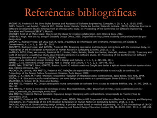 Referências bibliográficas
BROOKS JR, Frederick P. No Silver Bullet Essence and Accidents of Software Engineering. Computer, v. 20, n. 4, p. 10-19, 1987.
DORS, Tania M.; van Amstel, Frederick M.C.; Binder, Fabio; Reinehr, Sheila dos Santos; Malucelli, Andreia. (2020). Reflective Practice in
Software Development Studio: findings from an ethnographic study. In: Proceeding of the Conference on Software Engineering
Education and Training (CSEE&T), Munich.
DOORLEY, Scott et al. Make space: How to set the stage for creative collaboration. John Wiley & Sons, 2012.
DUBBERLY, Hugh. How do you design? Dubberly Design Office, 2005. Disponível em http://www.dubberly.com/articles/how-do-you-
design.html
GONZATTO, Rodrigo Freese; DA CRUZ COSTA, Karla. Arquitetura de informação sem wireframe. Perspectivas em Gestão &
Conhecimento, v. 1, n. 1, p. 160-181, 2011.
GONZATTO, Rodrigo Freese; VAN AMSTEL, Frederick MC. Designing oppressive and libertarian interactions with the conscious body. In:
Proceedings of the XVI Brazilian Symposium on Human Factors in Computing Systems. 2017. p. 1-10.
HARMUCH NETO, Elias; van Amstel, Frederick M.C.; Binder, Fabio; Reinehr, Sheila dos Santos; Malucelli, Andreia. (2020). Trajectory and
traits of devigners: a qualitative study about transdisciplinarity in a software studio. In: Proceeding of the Conference on Software
Engineering Education and Training (CSEE&T), Munich.
KIMBELL, Lucy. Rethinking design thinking: Part I. Design and Culture, v. 3, n. 3, p. 285-306, 2011.
KIMBELL, Lucy. Rethinking design thinking: Part II. Design and Culture, v. 4, n. 2, p. 129-148, 2012.
KNAPP, Jake; ZERATSKY, John; KOWITZ, Braden. Sprint: O método usado no Google para testar e aplicar novas ideias em apenas cinco
dias. Editora Intrinseca, 2017.
PASCHOALIN, Larissa; VAN AMSTEL, Frederick M.C. Relações de espacialidade e temporalidade na cocriação de cenários. In:
Proceedings of the Design Culture Symposium, Unisinos, Porto Alegre, 2020.
SCHÖN, D. A.; REIN, M. Frame reflection: Toward the resolution of intractable policy controversies. Basic Books, New York, 1994.
SCHÖN, D. A. Educando o profissional reflexivo: um novo design para o ensino e a aprendizagem. Penso Editora, (1983) 2009.
STANFORD, D. School, 2010. Bootcamp Bootleg.
VAN AMSTEL, Frederick MC. Design participativo numa comunidade de software livre: o caso do website BrOffice. org. In: IHC. 2008. p.
256-259.
VAN AMSTEL, F. Como o mercado de tecnologia evolui. Blog Usabilidoido, 2012. Disponível em http://www.usabilidoido.com.br/
como_o_mercado_de_tecnologia_evolui.html
VAN AMSTEL, Frederick Marinus Constant. Expansive design: Designing with contradictions. Universidade de Twente (Tese de
Doutorado), 2015.
VAN AMSTEL, Frederick MC; GONZATTO, Rodrigo Freese; MORO, Gláucio HM. Improvised Video as a Medium for Learning and Designing
Interactions. In: Proceedings of the 17th Brazilian Symposium on Human Factors in Computing Systems. 2018. p. 1-11.
THORING, Katja et al. Understanding design thinking: A process model based on method engineering. In: DS 69: Proceedings of E&PDE
2011, the 13th International Conference on Engineering and Product Design Education, London, UK, 08.-09.09. 2011. 2011. p. 493-498.
 