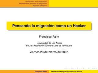 ´
         Los Hackers en la migracion
                                  ´
   Hackeando el proceso de migracion
                   Algunos ejemplos




                   ´
Pensando la migracion como un Hacker

                          Francisco Palm

                     Universidad de Los Andes
                          ´
           SoLVe: Asociacion Software Libre de Venezuela


               viernes 23 de marzo de 2007




                     Francisco Palm                       ´
                                       Pensando la migracion como un Hacker
 