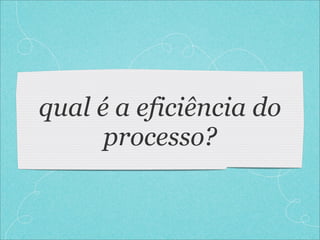 qual é a eficiência do
      processo?
 