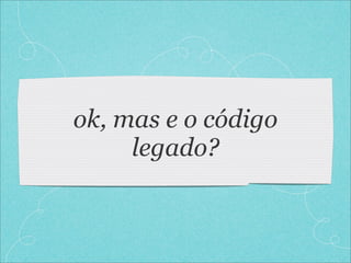 ok, mas e o código
     legado?
 