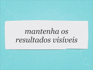 mantenha os
resultados visíveis
 