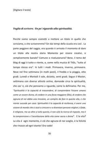 [Digitare il testo]

Voglia di scrivere. Un po’ riguardo alla spiritualità.

Perché siamo sempre costretti a mettere un titolo in quello che
scriviamo, o che scriveremmo? Sin dai tempi della scuola era così . La
parte peggiore del saggio, era quando è arrivato il momento di dare
un titolo alla nostra storia Momento per essere creativi, o
semplicemente banale? Comune o rivoluzionario? Bene, il tema del
blog di oggi è tutto e niente, o, come nella musica di Titãs, "tutto al
tempo stesso ora". In tutti i modi. Primavera, inverno, primavera.
Neve nel fine settimana (in molti posti), il freddo e la pioggia, otto
gradi. Lunedì e Martedì il sole, diciotto, venti gradi. Segue il Master,
settimana con diverse attività online, domande circa la spiritualità,
che cos' è, ciò che pensiamo a riguardo, come la definiamo. Per me,
“Spiritualità è la capacità di trascendere, di comprendere l’essere umano
come un essere divino, di credere in una forza maggiore (Dio), di credere che
ognuno di noi abbia una missione, un compito da fare in questa vita, e che
niente succede per caso. Spiritualità è la capacità di resilienza, è avere una
visione di mondo che ci aiuti a crescere e a diventare persone migliori, è fede,
è religione, ma va oltre a tutto questo, è non solo la ricerca di risposte, ma è
la comprensione e l’accettazione della vita come sacra e divina”. E la vita?

La vita é ogni momento, è ciò che ognuno di noi sceglie, è la felicità
che rinasce ad ogni istante! Ora vado!
16

 