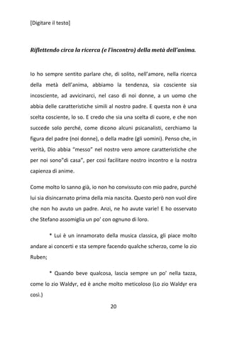 [Digitare il testo]

Riflettendo circa la ricerca (e l’incontro) della metà dell’anima.

Io ho sempre sentito parlare che, di solito, nell’amore, nella ricerca
della metà dell’anima, abbiamo la tendenza, sia cosciente sia
incosciente, ad avvicinarci, nel caso di noi donne, a un uomo che
abbia delle caratteristiche simili al nostro padre. E questa non è una
scelta cosciente, lo so. E credo che sia una scelta di cuore, e che non
succede solo perché, come dicono alcuni psicanalisti, cerchiamo la
figura del padre (noi donne), o della madre (gli uomini). Penso che, in
verità, Dio abbia “messo” nel nostro vero amore caratteristiche che
per noi sono”di casa”, per così facilitare nostro incontro e la nostra
capienza di anime.
Come molto lo sanno già, io non ho convissuto con mio padre, purché
lui sia disincarnato prima della mia nascita. Questo però non vuol dire
che non ho avuto un padre. Anzi, ne ho avute varie! E ho osservato
che Stefano assomiglia un po’ con ognuno di loro.
* Lui è un innamorato della musica classica, gli piace molto
andare ai concerti e sta sempre facendo qualche scherzo, come lo zio
Ruben;
* Quando beve qualcosa, lascia sempre un po’ nella tazza,
come lo zio Waldyr, ed è anche molto meticoloso (Lo zio Waldyr era
così.)
20

 