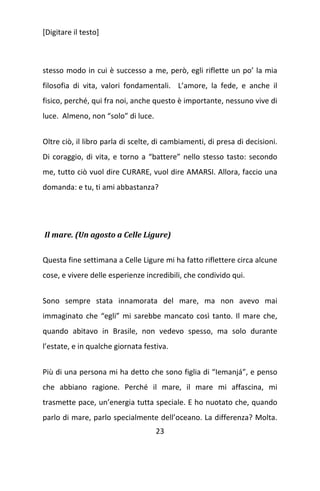 [Digitare il testo]

stesso modo in cui è successo a me, però, egli riflette un po’ la mia
filosofia di vita, valori fondamentali. L’amore, la fede, e anche il
fisico, perché, qui fra noi, anche questo è importante, nessuno vive di
luce. Almeno, non “solo” di luce.
Oltre ciò, il libro parla di scelte, di cambiamenti, di presa di decisioni.
Di coraggio, di vita, e torno a “battere” nello stesso tasto: secondo
me, tutto ciò vuol dire CURARE, vuol dire AMARSI. Allora, faccio una
domanda: e tu, ti ami abbastanza?

Il mare. (Un agosto a Celle Ligure)
Questa fine settimana a Celle Ligure mi ha fatto riflettere circa alcune
cose, e vivere delle esperienze incredibili, che condivido qui.
Sono sempre stata innamorata del mare, ma non avevo mai
immaginato che “egli” mi sarebbe mancato così tanto. Il mare che,
quando abitavo in Brasile, non vedevo spesso, ma solo durante
l’estate, e in qualche giornata festiva.
Più di una persona mi ha detto che sono figlia di “Iemanjá”, e penso
che abbiano ragione. Perché il mare, il mare mi affascina, mi
trasmette pace, un’energia tutta speciale. E ho nuotato che, quando
parlo di mare, parlo specialmente dell’oceano. La differenza? Molta.
23

 