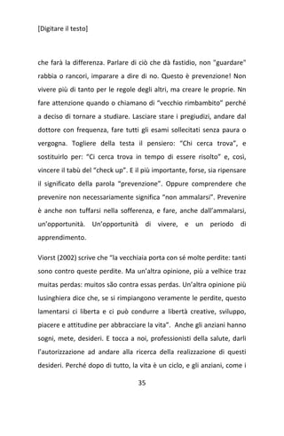 [Digitare il testo]

che farà la differenza. Parlare di ciò che dà fastidio, non "guardare"
rabbia o rancori, imparare a dire di no. Questo è prevenzione! Non
vivere più di tanto per le regole degli altri, ma creare le proprie. Nn
fare attenzione quando o chiamano di “vecchio rimbambito” perché
a deciso di tornare a studiare. Lasciare stare i pregiudizi, andare dal
dottore con frequenza, fare tutti gli esami sollecitati senza paura o
vergogna. Togliere della testa il pensiero: “Chi cerca trova”, e
sostituirlo per: “Ci cerca trova in tempo di essere risolto” e, così,
vincere il tabù del “check up”. E il più importante, forse, sia ripensare
il significato della parola “prevenzione”. Oppure comprendere che
prevenire non necessariamente significa “non ammalarsi”. Prevenire
è anche non tuffarsi nella sofferenza, e fare, anche dall’ammalarsi,
un’opportunità. Un’opportunità di vivere, e un periodo di
apprendimento.
Viorst (2002) scrive che “la vecchiaia porta con sé molte perdite: tanti
sono contro queste perdite. Ma un’altra opinione, più a velhice traz
muitas perdas: muitos são contra essas perdas. Un’altra opinione più
lusinghiera dice che, se si rimpiangono veramente le perdite, questo
lamentarsi ci liberta e ci può condurre a libertà creative, sviluppo,
piacere e attitudine per abbracciare la vita”. Anche gli anziani hanno
sogni, mete, desideri. E tocca a noi, professionisti della salute, darli
l’autorizzazione ad andare alla ricerca della realizzazione di questi
desideri. Perché dopo di tutto, la vita è un ciclo, e gli anziani, come i
35

 